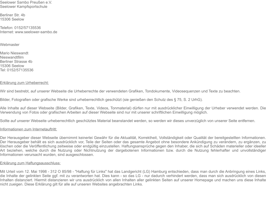Seelower Sambo Preußen e.V. Seelower Kampfsportschule  Berliner Str. 4b 15306 Seelow   Telefon: 0152/57135536 Internet: www.seelower-sambo.de   Webmaster  Mario Nieswandt Nieswandtfilm Berliner Strasse 4b 15306 Seelow Tel: 0152/57135536   Erklärung zum Urheberrecht:  Wir sind bestrebt, auf unserer Webseite die Urheberrechte der verwendeten Grafiken, Tondokumente, Videosequenzen und Texte zu beachten.  Bilder, Fotografien oder grafische Werke sind urheberrechtlich geschützt (sie genießen den Schutz des § 75, S. 2 UrhG).  Alle Inhalte auf dieser Webseite (Bilder, Grafiken, Texte, Videos, Tonmaterial) dürfen nur mit ausdrücklicher Einwilligung der Urheber verwendet werden. Die Verwendung von Fotos oder grafischen Arbeiten auf dieser Webseite sind nur mit unserer schriftlichen Einwilligung möglich.  Sollte auf unserer Webseite urheberrechtlich geschütztes Material beanstandet werden, so werden wir dieses unverzüglich von unserer Seite entfernen.   Informationen zum Internetauftritt:  Der Herausgeber dieser Webseite übernimmt keinerlei Gewähr für die Aktualität, Korrektheit, Vollständigkeit oder Qualität der bereitgestellten Informationen. Der Herausgeber behält es sich ausdrücklich vor, Teile der Seiten oder das gesamte Angebot ohne besondere Ankündigung zu verändern, zu ergänzen, zu löschen oder die Veröffentlichung zeitweise oder endgültig einzustellen. Haftungsansprüche gegen den Inhaber, die sich auf Schäden materieller oder ideeller Art beziehen, welche durch die Nutzung oder Nichtnutzung der dargebotenen Informationen bzw. durch die Nutzung fehlerhafter und unvollständiger Informationen verursacht wurden, sind ausgeschlossen.  Erklärung zum Haftungsausschluss:  Mit Urteil vom 12. Mai 1998 - 312 O 85/98 - "Haftung für Links" hat das Landgericht (LG) Hamburg entschieden, dass man durch die Anbringung eines Links, die Inhalte der gelinkten Seite ggf. mit zu verantworten hat. Dies kann - so das LG - nur dadurch verhindert werden, dass man sich ausdrücklich von diesen Inhalten distanziert. Hiermit distanzieren wir uns ausdrücklich von allen Inhalten aller gelinkten Seiten auf unserer Homepage und machen uns diese Inhalte nicht zueigen. Diese Erklärung gilt für alle auf unseren Websites angebrachten Links.